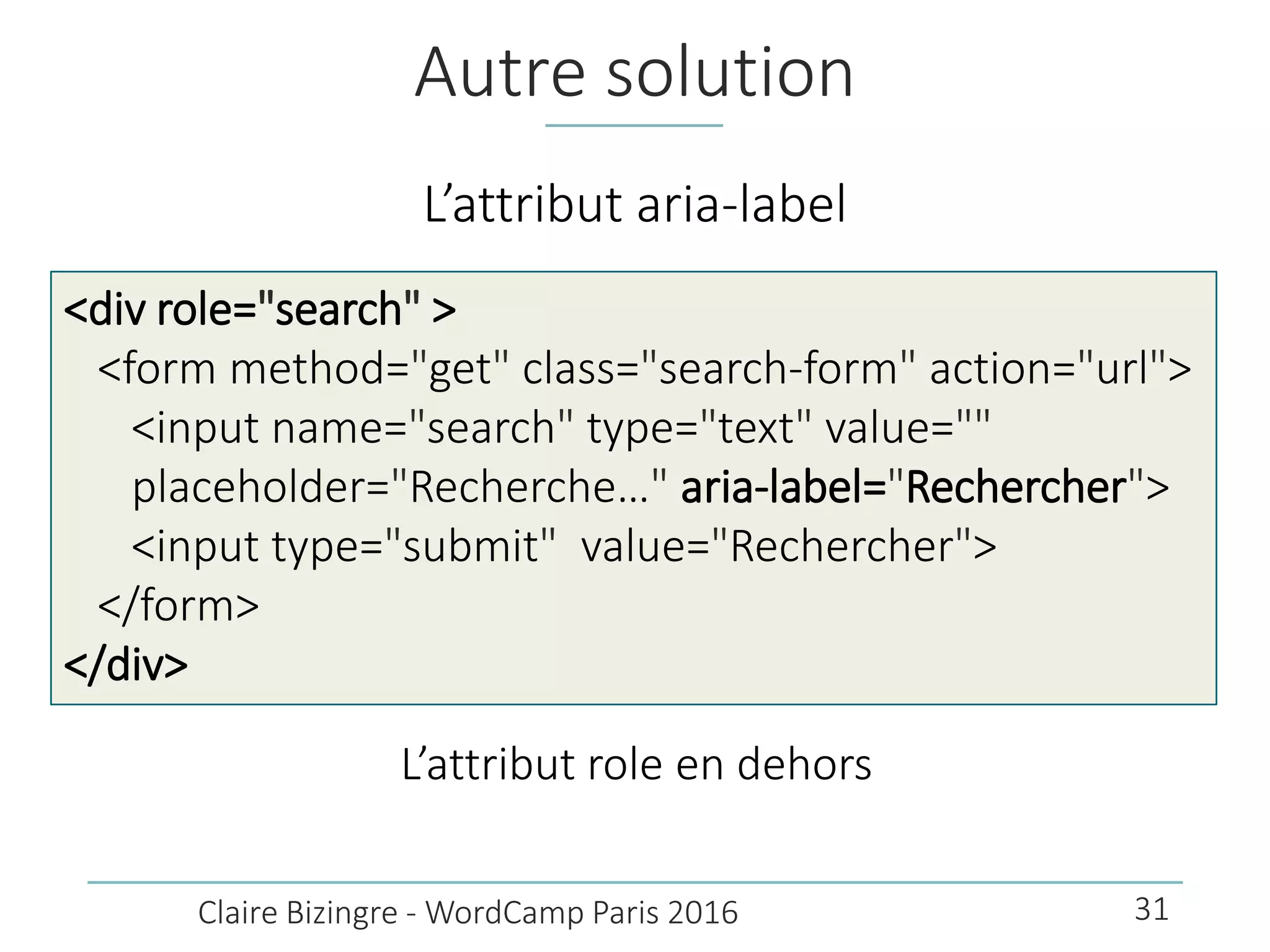 Autre solution
L’attribut aria-label
Claire Bizingre - WordCamp Paris 2016
<div role="search" >
<form method="get" class="search-form" action="url">
<input name="search" type="text" value=""
placeholder="Recherche…" aria-label="Rechercher">
<input type="submit" value="Rechercher">
</form>
</div>
L’attribut role en dehors
31
 