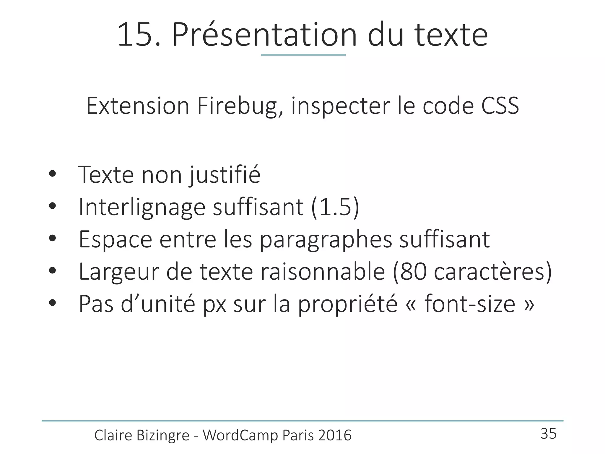 15. Présentation du texte
Extension Firebug, inspecter le code CSS
• Texte non justifié
• Interlignage suffisant (1.5)
• Espace entre les paragraphes suffisant
• Largeur de texte raisonnable (80 caractères)
• Pas d’unité px sur la propriété « font-size »
Claire Bizingre - WordCamp Paris 2016 35
 