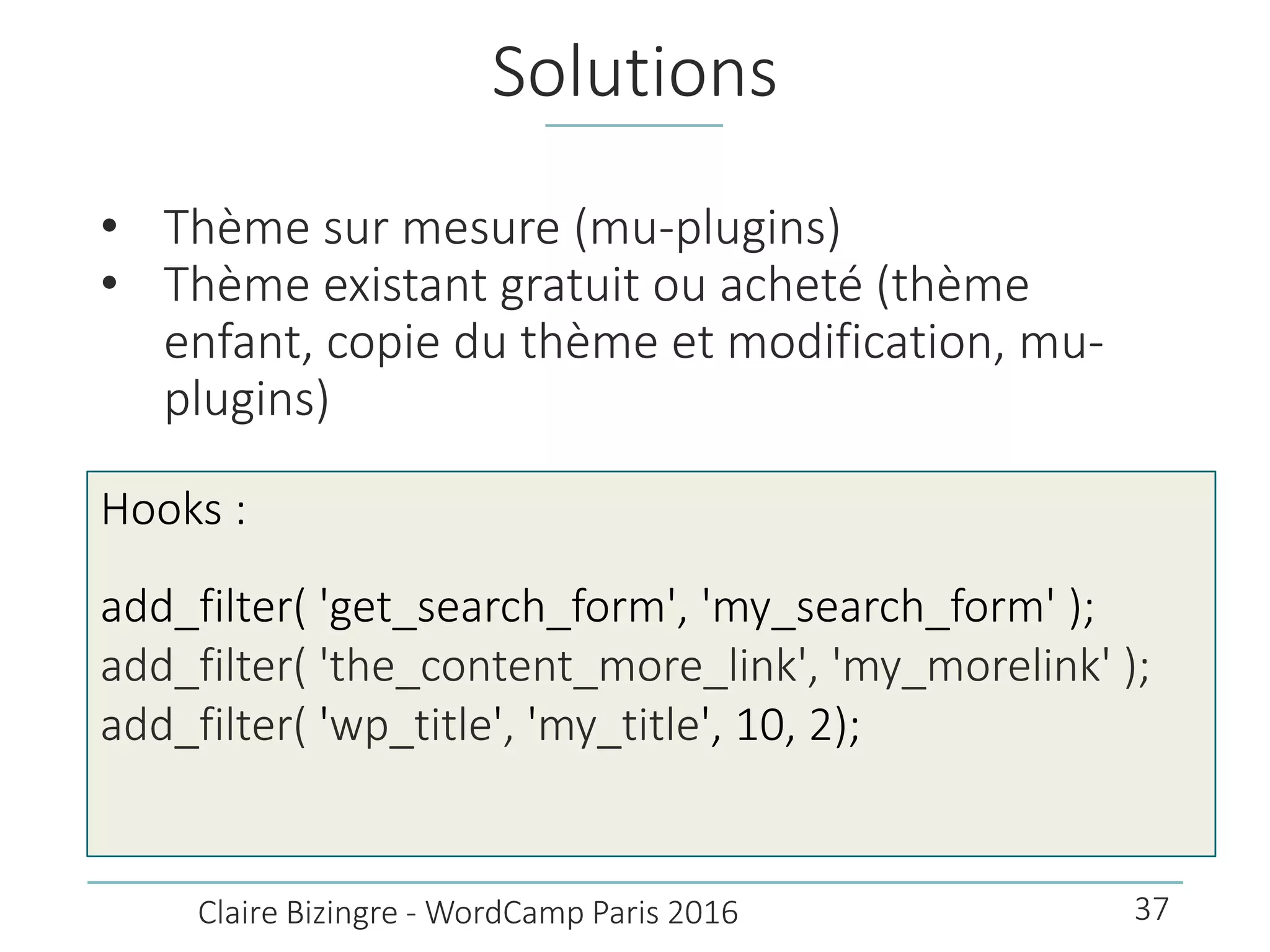 Solutions
• Thème sur mesure (mu-plugins)
• Thème existant gratuit ou acheté (thème
enfant, copie du thème et modification, mu-
plugins)
Claire Bizingre - WordCamp Paris 2016
Hooks :
add_filter( 'get_search_form', 'my_search_form' );
add_filter( 'the_content_more_link', 'my_morelink' );
add_filter( 'wp_title', 'my_title', 10, 2);
37
 