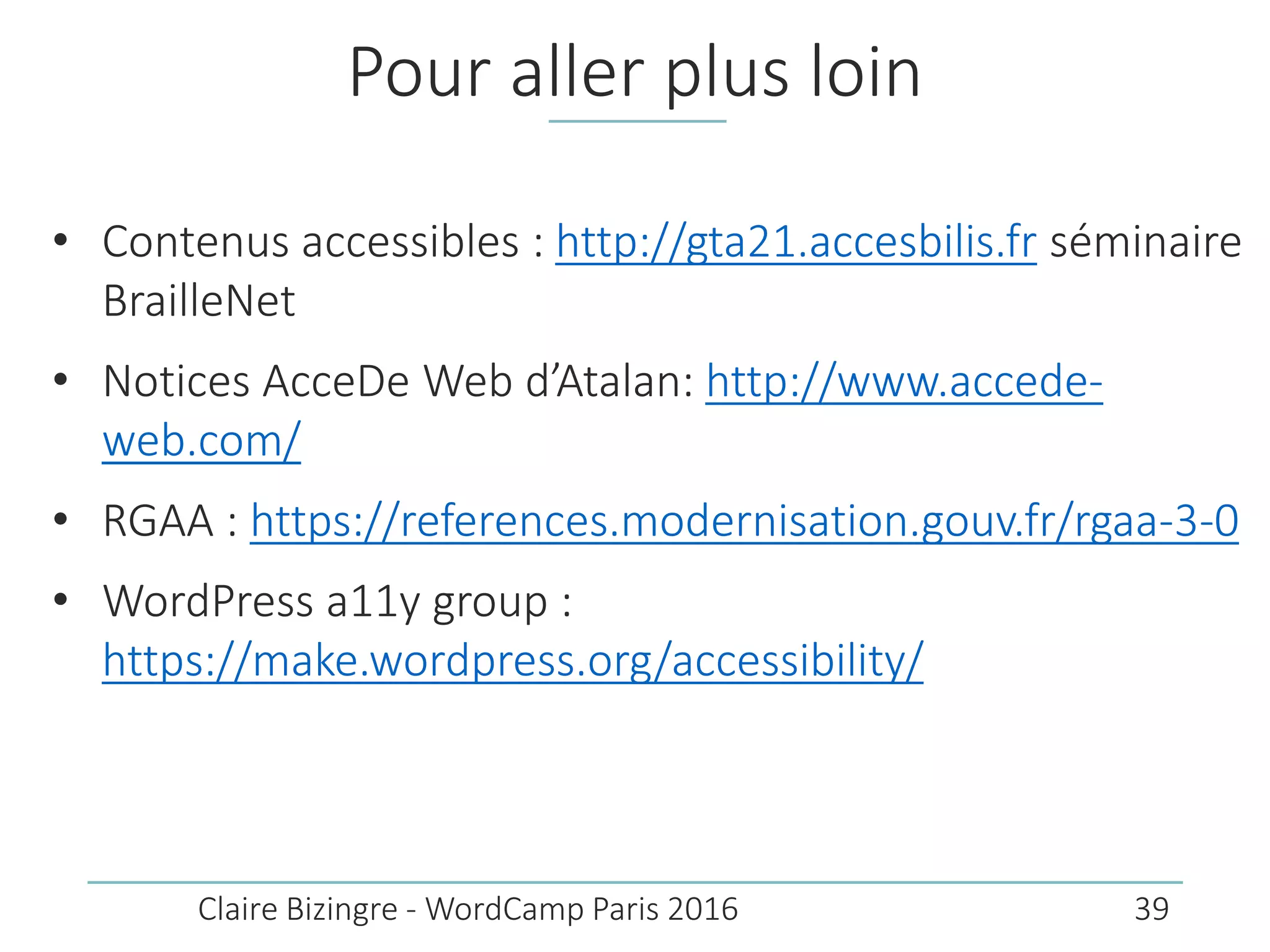 Pour aller plus loin
• Contenus accessibles : http://gta21.accesbilis.fr séminaire
BrailleNet
• Notices AcceDe Web d’Atalan: http://www.accede-
web.com/
• RGAA : https://references.modernisation.gouv.fr/rgaa-3-0
• WordPress a11y group :
https://make.wordpress.org/accessibility/
Claire Bizingre - WordCamp Paris 2016 39
 