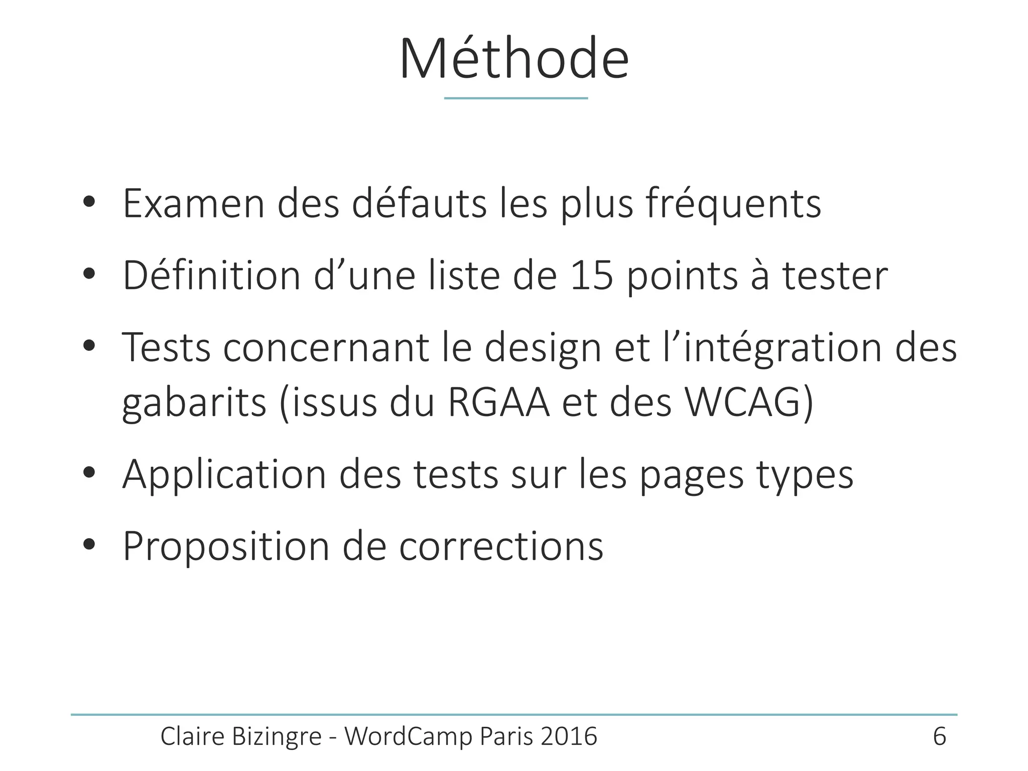 Méthode
• Examen des défauts les plus fréquents
• Définition d’une liste de 15 points à tester
• Tests concernant le design et l’intégration des
gabarits (issus du RGAA et des WCAG)
• Application des tests sur les pages types
• Proposition de corrections
Claire Bizingre - WordCamp Paris 2016 6
 
