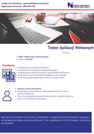 Wrocław
Tester Aplikacji Webowych
Wymagania
6 000 - 8 000 brutto-umowa o prace
miejsce: Wrocław
Doświadczanie w Selenium WebDriver
Doświadczenie w testowaniu aplikacji webowych
Zaawansowana znajomość systemu operacyjnego Windows OS
Znajomość narzędzi raportowania błędów (np. Jira, Bugzilla)
Znajomość języka angielskiego minimum na poziomie B2
Nasz klient jest liderem w tworzeniu, budowanie i zarządzanie danymi klientów i rozwiązań
do zarządzania treścią. Na rynku od ponad 10 lat z siedzibami m.in w Wrocławiu, Brukseli czy
na Florydzie.
osoba do kontaktu: a.grzesiak@new-invest.pl
Agnieszka Grzesiak, 666 605 478
Zadania na tym stanowisku:
Projektowanie, utrzymywanie i wykonywanie testów przy użyciu
Selenium WebDriver
Tworzenie przypadków testowych dokumentacji i raportów błędów w
oparciu o przedstawione wymagania
 