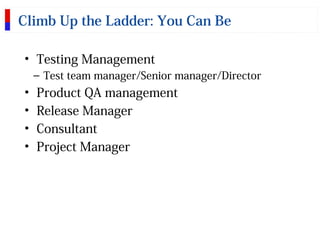 Climb Up the Ladder: You Can Be
• Testing Management
– Test team manager/Senior manager/Director
• Product QA management
• Release Manager
• Consultant
• Project Manager
 