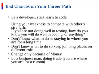 Bad Choices on Your Career Path
• Be a developer, start learn to code
Using your weakness to compete with other’s
strength.
If you are not doing well in testing, how do you
know you will do well in coding, or anything?
• Don’t’ know what to do so staying in where you
are for a long time
• Don’t know what to do so keep jumping places on
different roles
• Change only because of Money
• Be a business man, doing trade (you are where
you are for a reason)
 