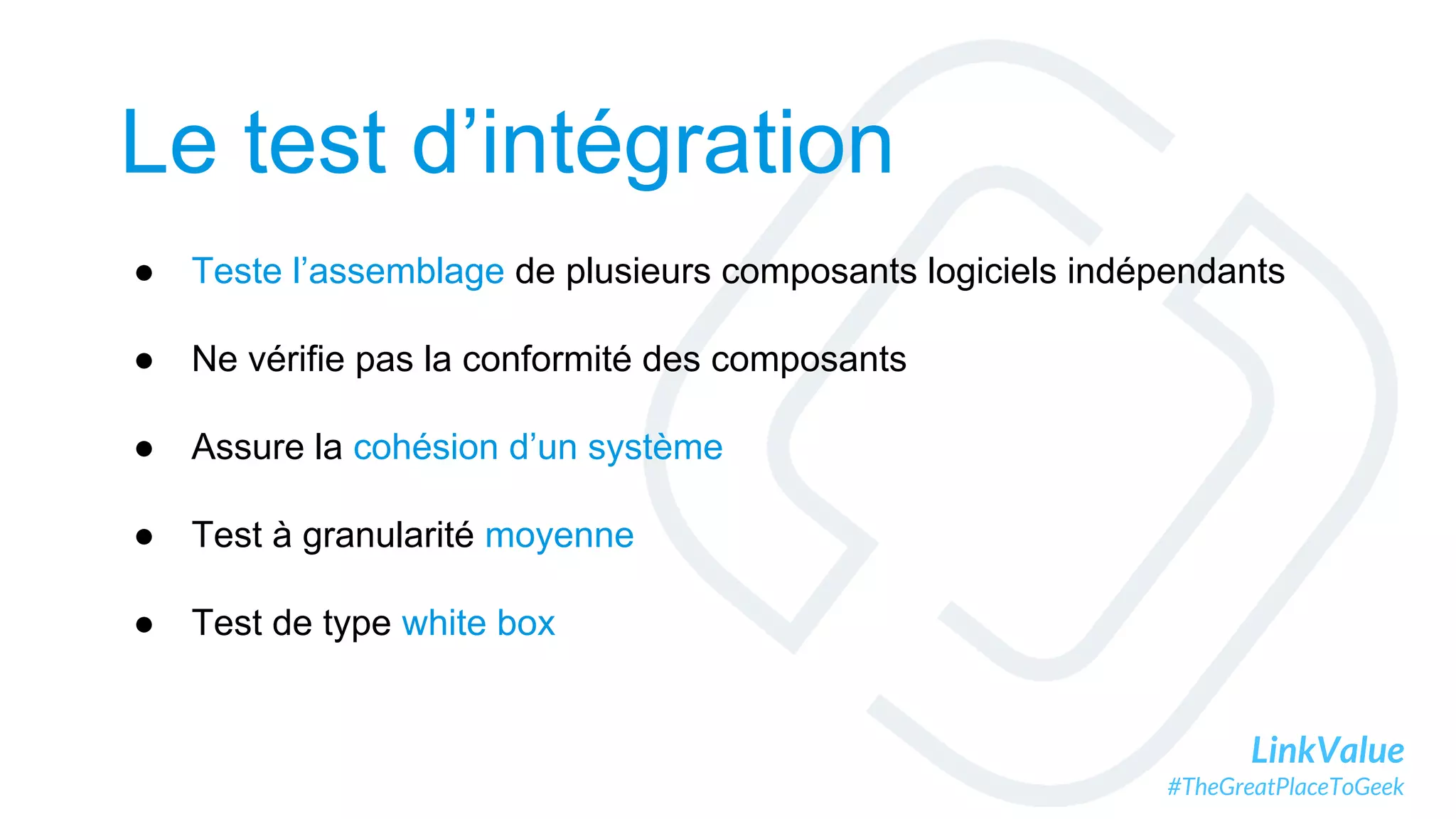 LinkValue
#TheGreatPlaceToGeek
Le test d’intégration
● Teste l’assemblage de plusieurs composants logiciels indépendants
● Ne vérifie pas la conformité des composants
● Assure la cohésion d’un système
● Test à granularité moyenne
● Test de type white box
 