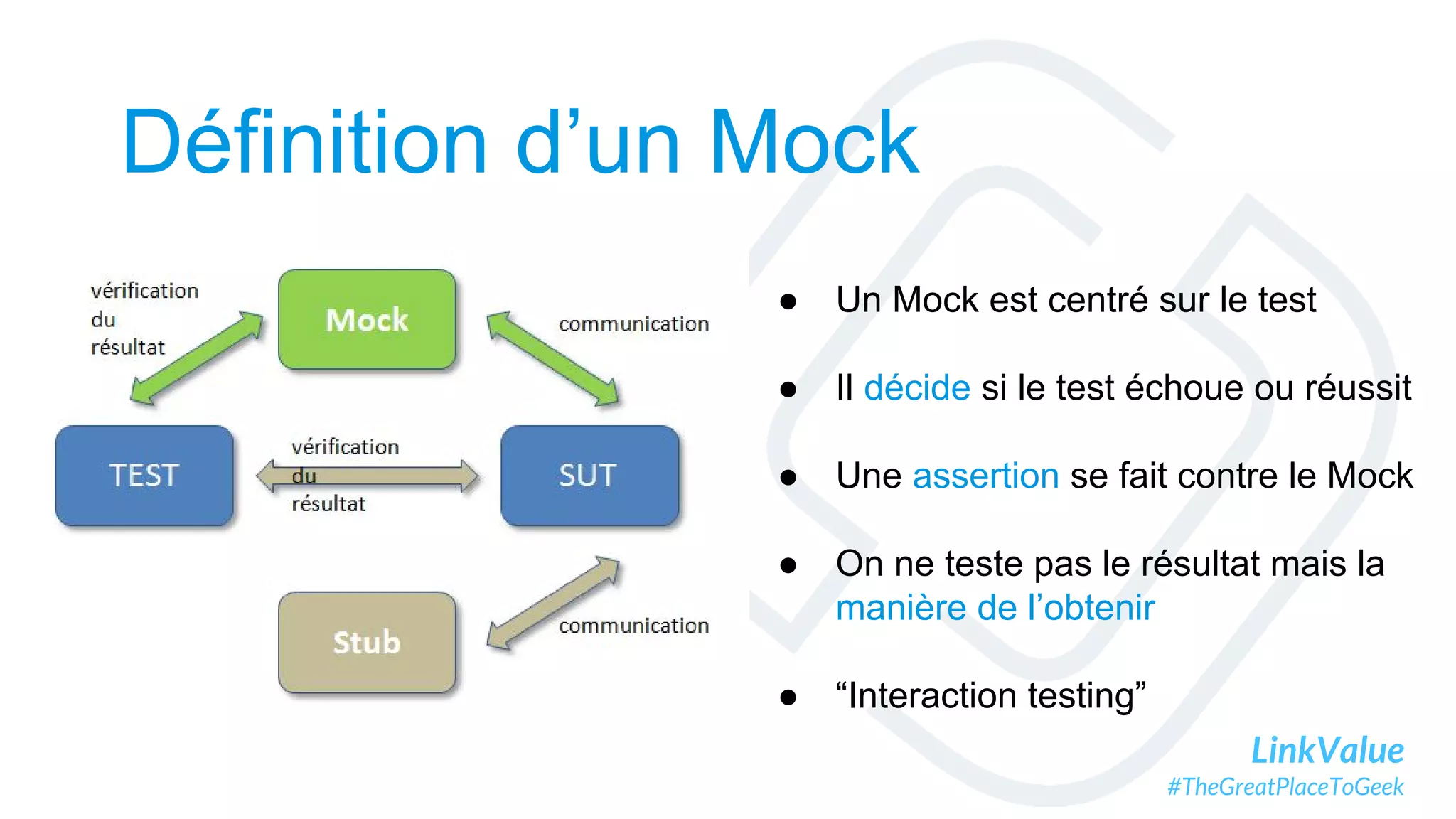 LinkValue
#TheGreatPlaceToGeek
Définition d’un Mock
● Un Mock est centré sur le test
● Il décide si le test échoue ou réussit
● Une assertion se fait contre le Mock
● On ne teste pas le résultat mais la
manière de l’obtenir
● “Interaction testing”
 