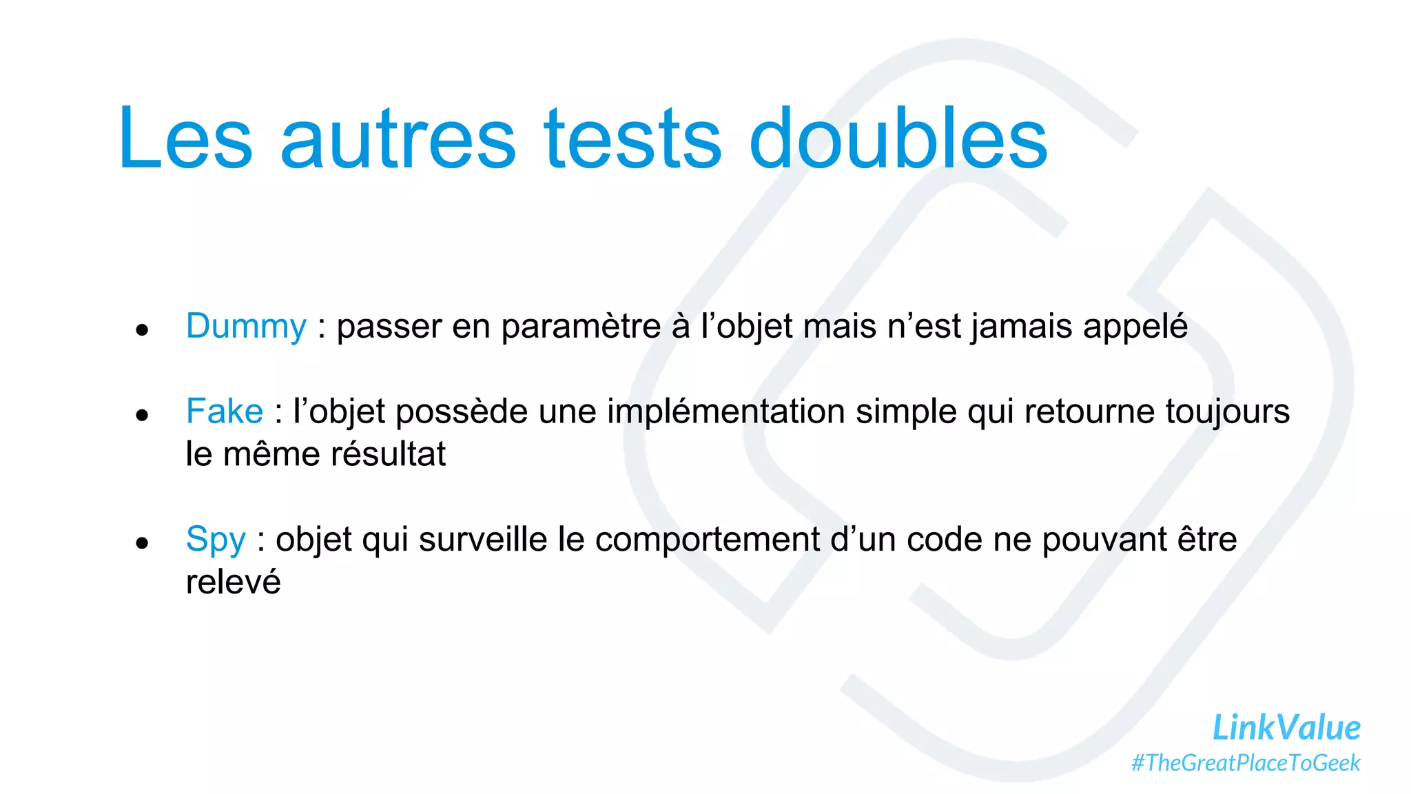 LinkValue
#TheGreatPlaceToGeek
Les autres tests doubles
● Dummy : passer en paramètre à l’objet mais n’est jamais appelé
● Fake : l’objet possède une implémentation simple qui retourne toujours
le même résultat
● Spy : objet qui surveille le comportement d’un code ne pouvant être
relevé
 