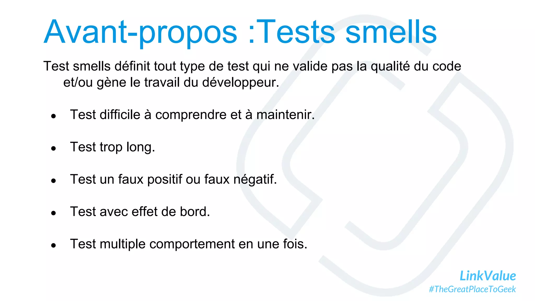 LinkValue
#TheGreatPlaceToGeek
Avant-propos :Tests smells
Test smells définit tout type de test qui ne valide pas la qualité du code
et/ou gène le travail du développeur.
● Test difficile à comprendre et à maintenir.
● Test trop long.
● Test un faux positif ou faux négatif.
● Test avec effet de bord.
● Test multiple comportement en une fois.
 