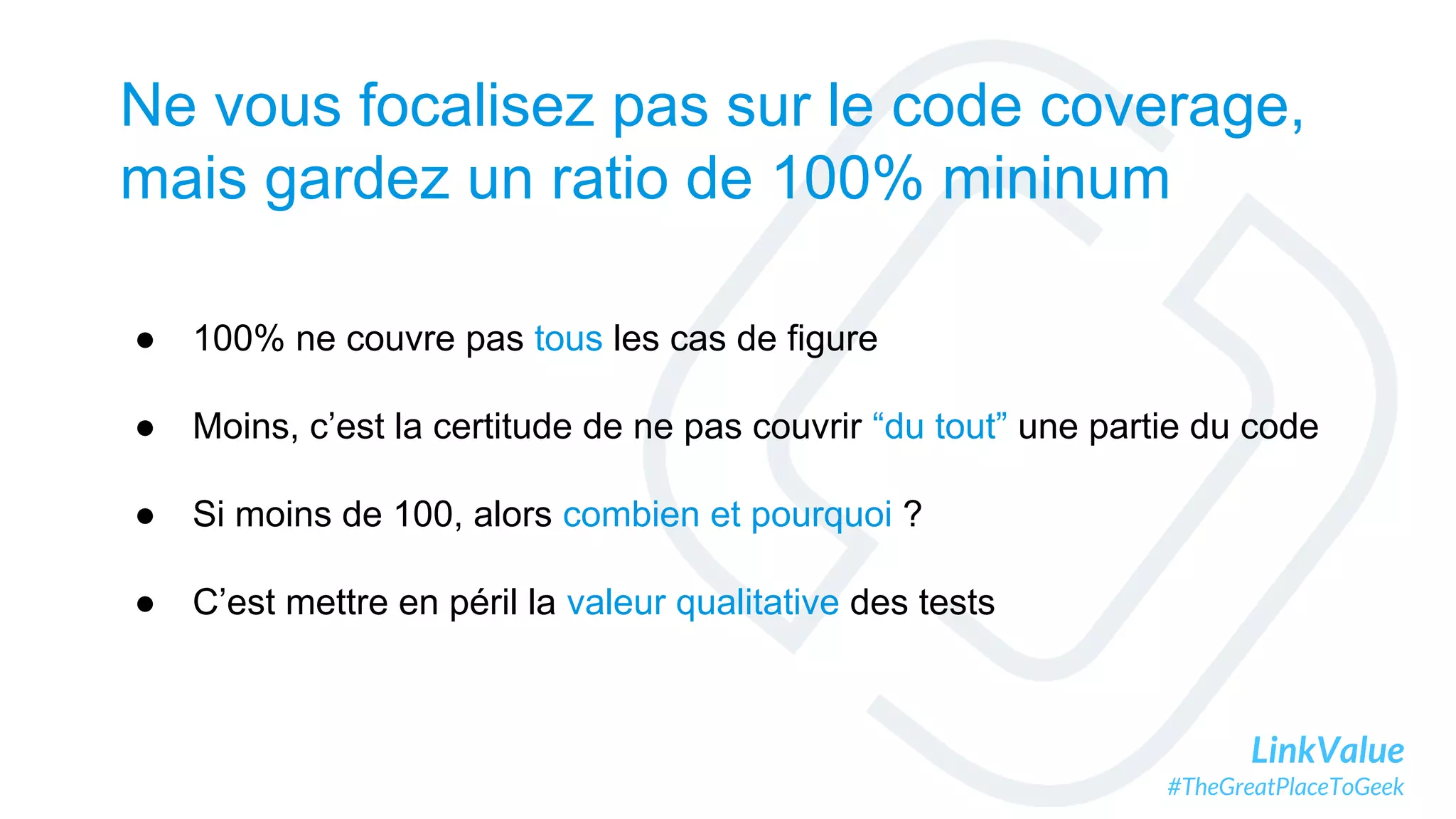 LinkValue
#TheGreatPlaceToGeek
Ne vous focalisez pas sur le code coverage,
mais gardez un ratio de 100% mininum
● 100% ne couvre pas tous les cas de figure
● Moins, c’est la certitude de ne pas couvrir “du tout” une partie du code
● Si moins de 100, alors combien et pourquoi ?
● C’est mettre en péril la valeur qualitative des tests
 