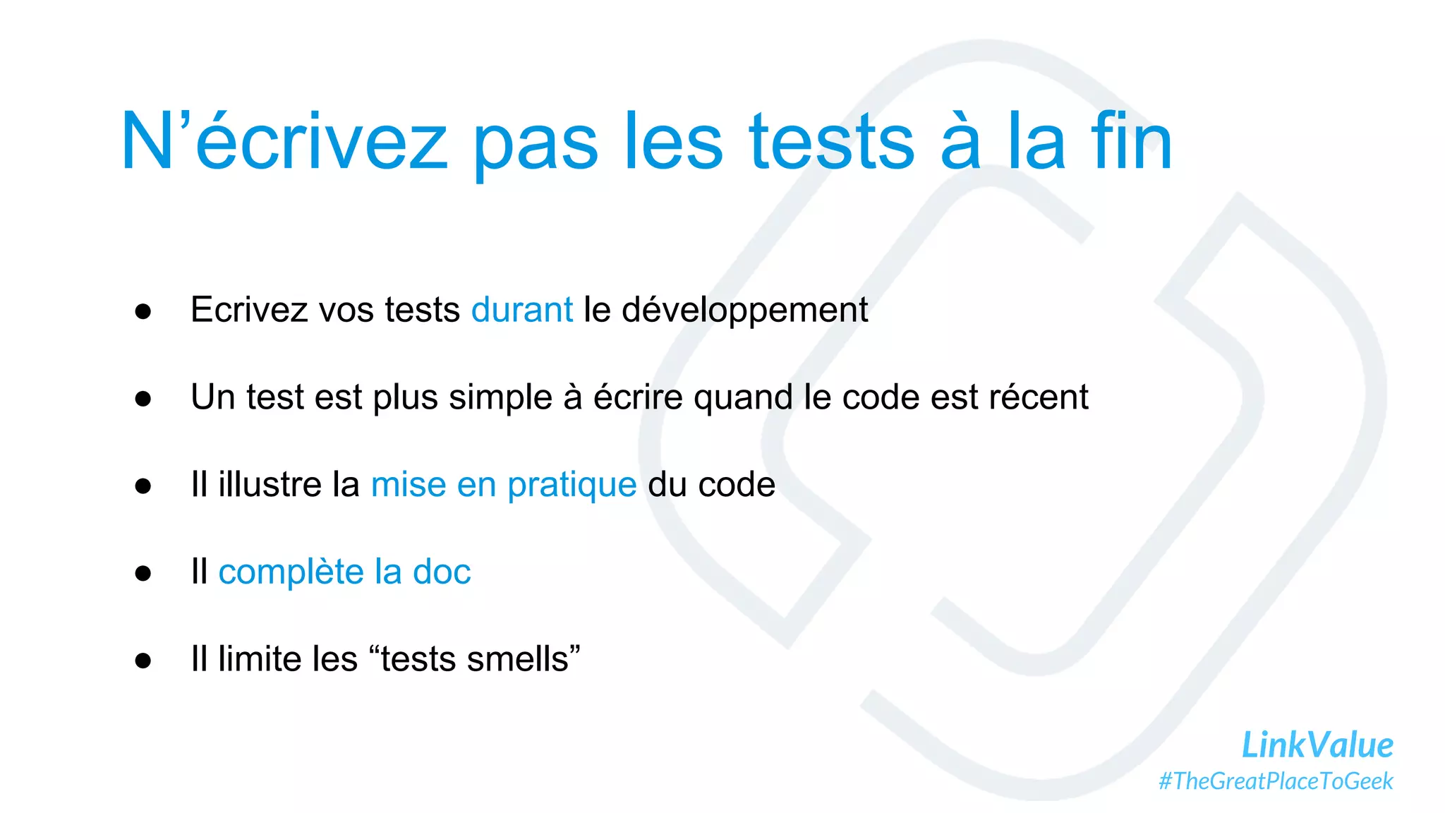 LinkValue
#TheGreatPlaceToGeek
N’écrivez pas les tests à la fin
● Ecrivez vos tests durant le développement
● Un test est plus simple à écrire quand le code est récent
● Il illustre la mise en pratique du code
● Il complète la doc
● Il limite les “tests smells”
 
