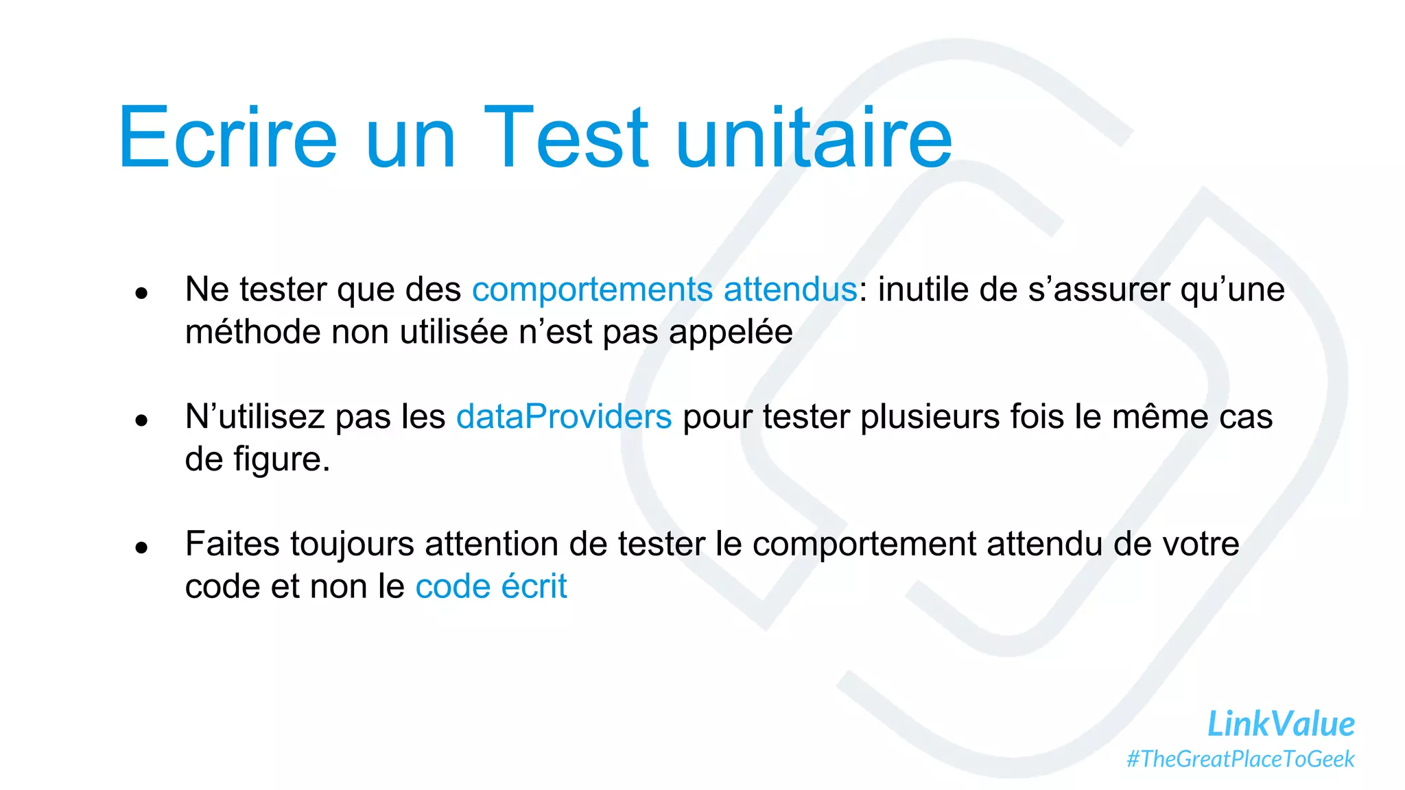 LinkValue
#TheGreatPlaceToGeek
Ecrire un Test unitaire
● Ne tester que des comportements attendus: inutile de s’assurer qu’une
méthode non utilisée n’est pas appelée
● N’utilisez pas les dataProviders pour tester plusieurs fois le même cas
de figure.
● Faites toujours attention de tester le comportement attendu de votre
code et non le code écrit
 