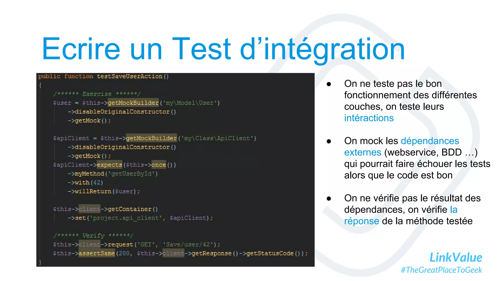 LinkValue
#TheGreatPlaceToGeek
Ecrire un Test d’intégration
● On ne teste pas le bon
fonctionnement des différentes
couches, on teste leurs
intéractions
● On mock les dépendances
externes (webservice, BDD …)
qui pourrait faire échouer les tests
alors que le code est bon
● On ne vérifie pas le résultat des
dépendances, on vérifie la
réponse de la méthode testée
 