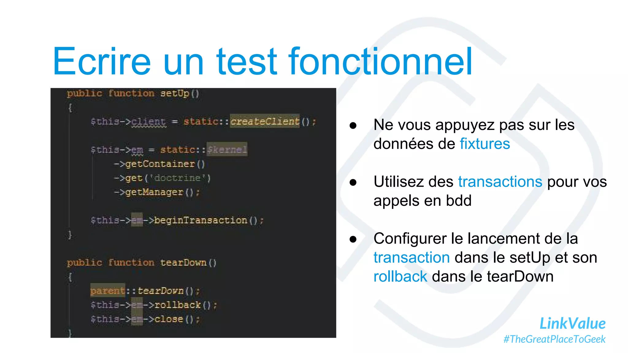 LinkValue
#TheGreatPlaceToGeek
Ecrire un test fonctionnel
● Ne vous appuyez pas sur les
données de fixtures
● Utilisez des transactions pour vos
appels en bdd
● Configurer le lancement de la
transaction dans le setUp et son
rollback dans le tearDown
 
