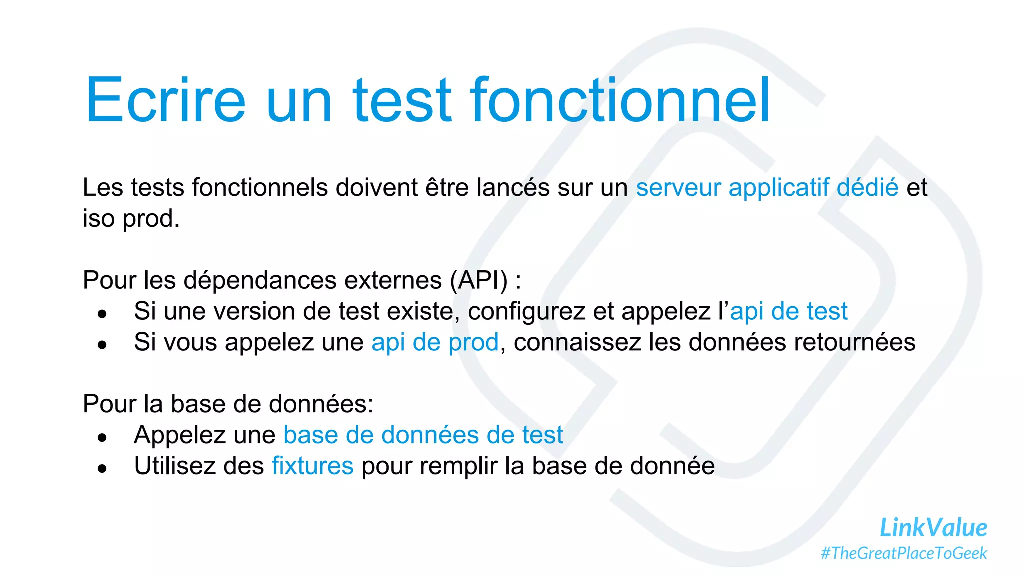 LinkValue
#TheGreatPlaceToGeek
Ecrire un test fonctionnel
Les tests fonctionnels doivent être lancés sur un serveur applicatif dédié et
iso prod.
Pour les dépendances externes (API) :
● Si une version de test existe, configurez et appelez l’api de test
● Si vous appelez une api de prod, connaissez les données retournées
Pour la base de données:
● Appelez une base de données de test
● Utilisez des fixtures pour remplir la base de donnée
 