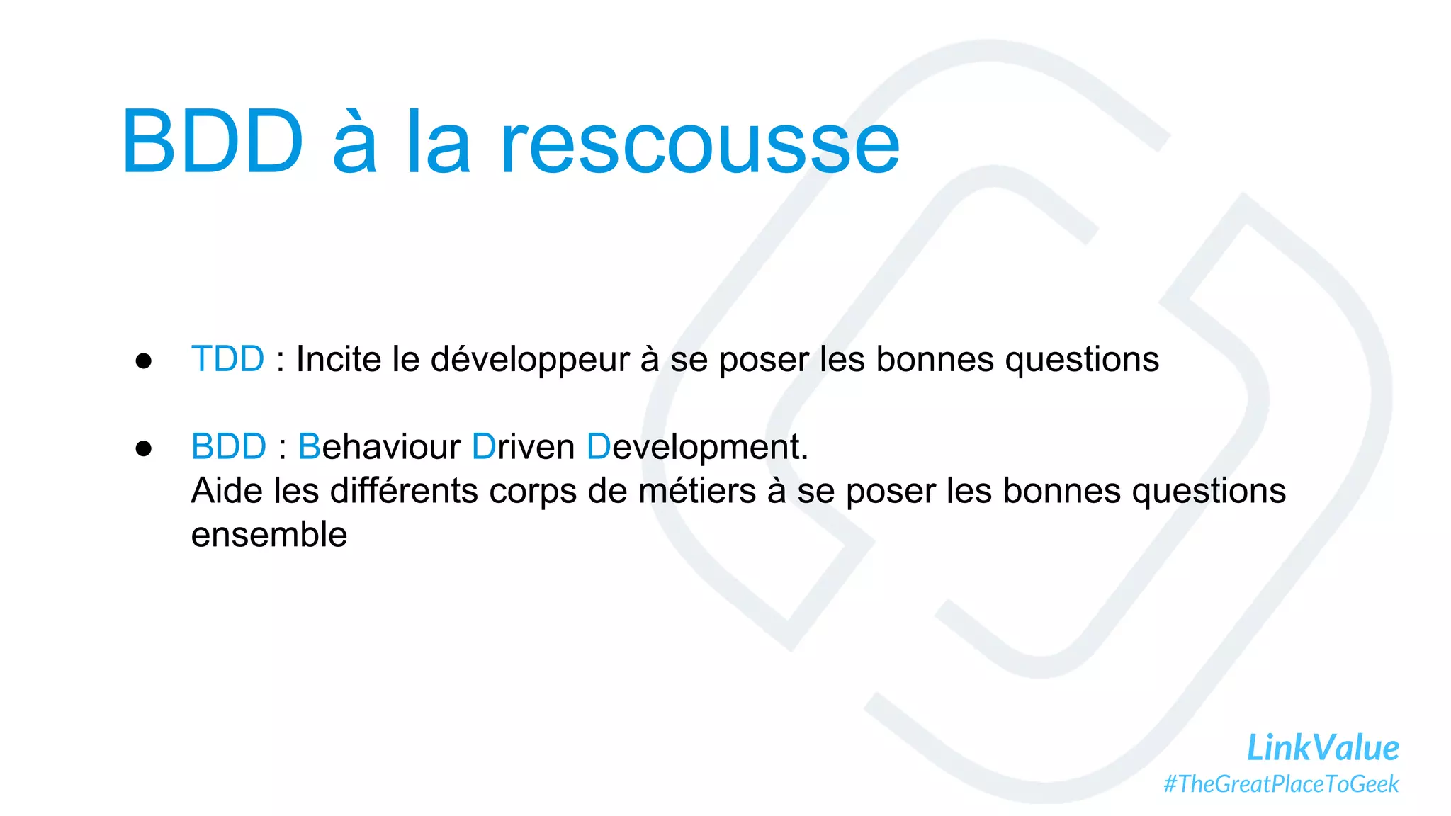 LinkValue
#TheGreatPlaceToGeek
BDD à la rescousse
● TDD : Incite le développeur à se poser les bonnes questions
● BDD : Behaviour Driven Development.
Aide les différents corps de métiers à se poser les bonnes questions
ensemble
 