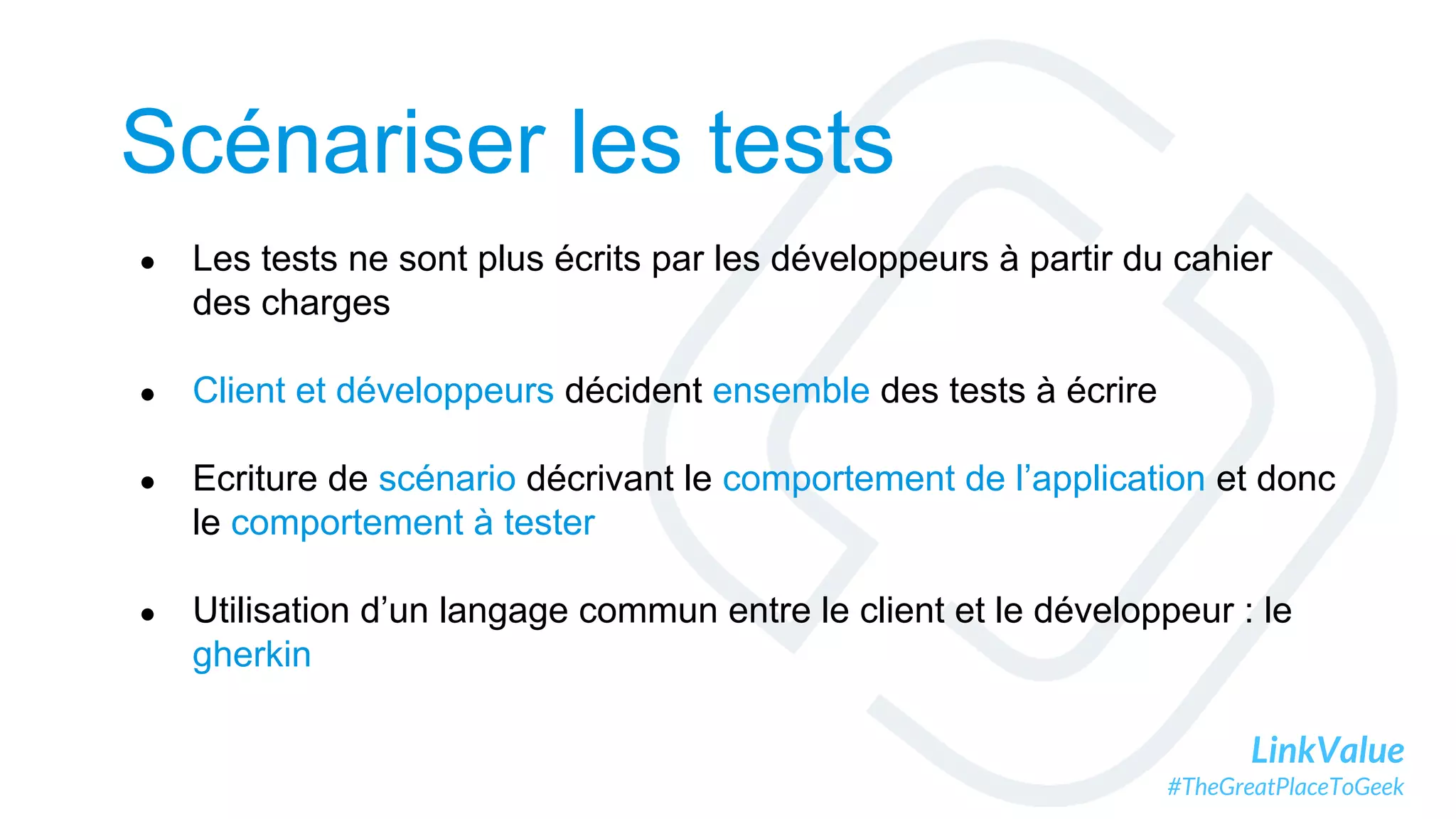 LinkValue
#TheGreatPlaceToGeek
Scénariser les tests
● Les tests ne sont plus écrits par les développeurs à partir du cahier
des charges
● Client et développeurs décident ensemble des tests à écrire
● Ecriture de scénario décrivant le comportement de l’application et donc
le comportement à tester
● Utilisation d’un langage commun entre le client et le développeur : le
gherkin
 