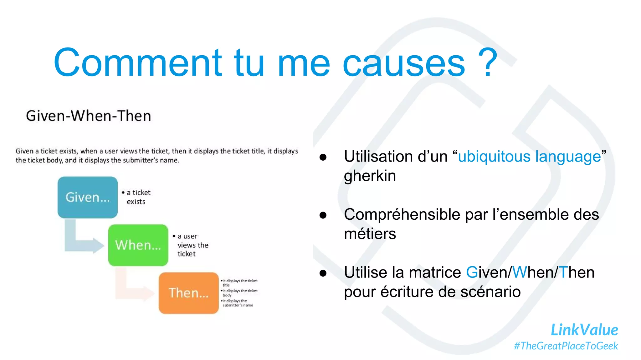 LinkValue
#TheGreatPlaceToGeek
Comment tu me causes ?
● Utilisation d’un “ubiquitous language”
gherkin
● Compréhensible par l’ensemble des
métiers
● Utilise la matrice Given/When/Then
pour écriture de scénario
 