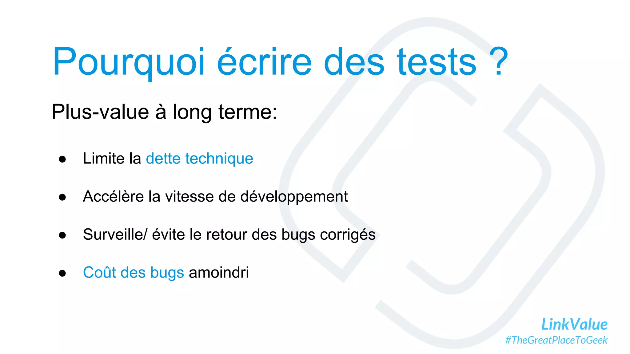 LinkValue
#TheGreatPlaceToGeek
Pourquoi écrire des tests ?
Plus-value à long terme:
● Limite la dette technique
● Accélère la vitesse de développement
● Surveille/ évite le retour des bugs corrigés
● Coût des bugs amoindri
 