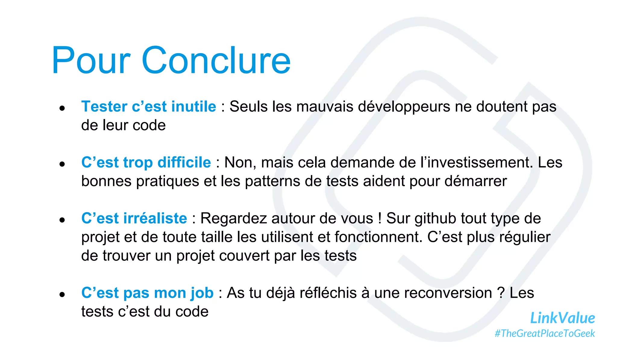 LinkValue
#TheGreatPlaceToGeek
Pour Conclure
● Tester c’est inutile : Seuls les mauvais développeurs ne doutent pas
de leur code
● C’est trop difficile : Non, mais cela demande de l’investissement. Les
bonnes pratiques et les patterns de tests aident pour démarrer
● C’est irréaliste : Regardez autour de vous ! Sur github tout type de
projet et de toute taille les utilisent et fonctionnent. C’est plus régulier
de trouver un projet couvert par les tests
● C’est pas mon job : As tu déjà réfléchis à une reconversion ? Les
tests c’est du code
 