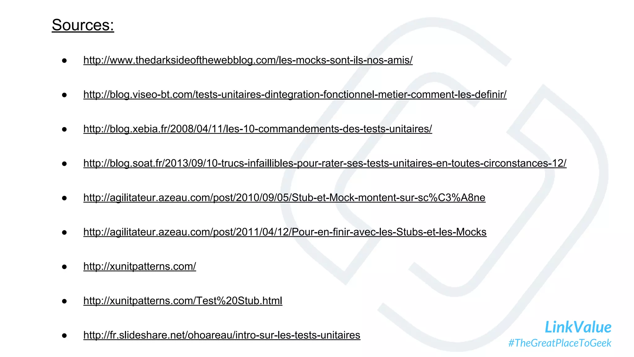 LinkValue
#TheGreatPlaceToGeek
Sources:
● http://www.thedarksideofthewebblog.com/les-mocks-sont-ils-nos-amis/
● http://blog.viseo-bt.com/tests-unitaires-dintegration-fonctionnel-metier-comment-les-definir/
● http://blog.xebia.fr/2008/04/11/les-10-commandements-des-tests-unitaires/
● http://blog.soat.fr/2013/09/10-trucs-infaillibles-pour-rater-ses-tests-unitaires-en-toutes-circonstances-12/
● http://agilitateur.azeau.com/post/2010/09/05/Stub-et-Mock-montent-sur-sc%C3%A8ne
● http://agilitateur.azeau.com/post/2011/04/12/Pour-en-finir-avec-les-Stubs-et-les-Mocks
● http://xunitpatterns.com/
● http://xunitpatterns.com/Test%20Stub.html
● http://fr.slideshare.net/ohoareau/intro-sur-les-tests-unitaires
 