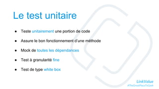 LinkValue
#TheGreatPlaceToGeek
Le test unitaire
● Teste unitairement une portion de code
● Assure le bon fonctionnement d’une méthode
● Mock de toutes les dépendances
● Test à granularité fine
● Test de type white box
 