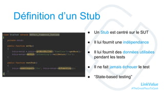 LinkValue
#TheGreatPlaceToGeek
Définition d’un Stub
● Un Stub est centré sur le SUT
● Il lui fournit une indépendance
● Il lui fournit des données utilisées
pendant les tests
● Il ne fait jamais échouer le test
● “State-based testing”
 
