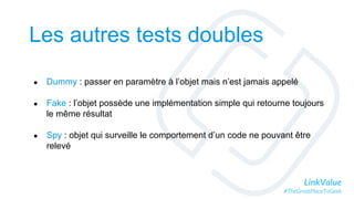 LinkValue
#TheGreatPlaceToGeek
Les autres tests doubles
● Dummy : passer en paramètre à l’objet mais n’est jamais appelé
● Fake : l’objet possède une implémentation simple qui retourne toujours
le même résultat
● Spy : objet qui surveille le comportement d’un code ne pouvant être
relevé
 