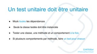 LinkValue
#TheGreatPlaceToGeek
● Mock toutes les dépendances
● Seule la classe testée doit être instanciée
● Tester une classe, une méthode et un comportement à la fois
● Si plusieurs comportements par méthode, faire un test pour chacun
Un test unitaire doit être unitaire
 