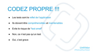 LinkValue
#TheGreatPlaceToGeek
CODEZ PROPRE !!!
● Les tests sont le reflet de l’application
● Ils doivent être compréhensibles et maintenables
● Evite le risque de “test smell”
● Non, ce n’est pas qu’un test
● Oui, c’est grave
 