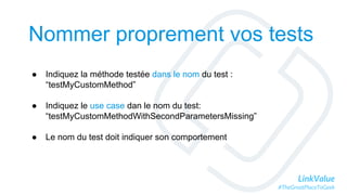 LinkValue
#TheGreatPlaceToGeek
Nommer proprement vos tests
● Indiquez la méthode testée dans le nom du test :
“testMyCustomMethod”
● Indiquez le use case dan le nom du test:
“testMyCustomMethodWithSecondParametersMissing”
● Le nom du test doit indiquer son comportement
 