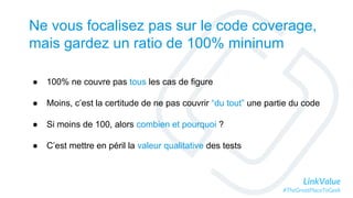 LinkValue
#TheGreatPlaceToGeek
Ne vous focalisez pas sur le code coverage,
mais gardez un ratio de 100% mininum
● 100% ne couvre pas tous les cas de figure
● Moins, c’est la certitude de ne pas couvrir “du tout” une partie du code
● Si moins de 100, alors combien et pourquoi ?
● C’est mettre en péril la valeur qualitative des tests
 