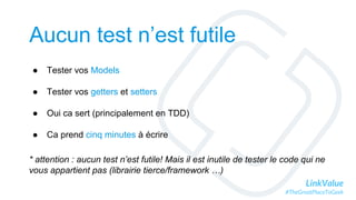 LinkValue
#TheGreatPlaceToGeek
Aucun test n’est futile
● Tester vos Models
● Tester vos getters et setters
● Oui ca sert (principalement en TDD)
● Ca prend cinq minutes à écrire
* attention : aucun test n’est futile! Mais il est inutile de tester le code qui ne
vous appartient pas (librairie tierce/framework …)
 