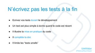 LinkValue
#TheGreatPlaceToGeek
N’écrivez pas les tests à la fin
● Ecrivez vos tests durant le développement
● Un test est plus simple à écrire quand le code est récent
● Il illustre la mise en pratique du code
● Il complète la doc
● Il limite les “tests smells”
 