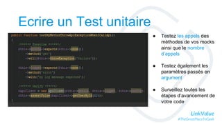 LinkValue
#TheGreatPlaceToGeek
Ecrire un Test unitaire
● Testez les appels des
méthodes de vos mocks
ainsi que le nombre
d’appels
● Testez également les
paramètres passés en
argument
● Surveillez toutes les
étapes d’avancement de
votre code
 