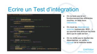 LinkValue
#TheGreatPlaceToGeek
Ecrire un Test d’intégration
● On ne teste pas le bon
fonctionnement des différentes
couches, on teste leurs
intéractions
● On mock les dépendances
externes (webservice, BDD …)
qui pourrait faire échouer les tests
alors que le code est bon
● On ne vérifie pas le résultat des
dépendances, on vérifie la
réponse de la méthode testée
 