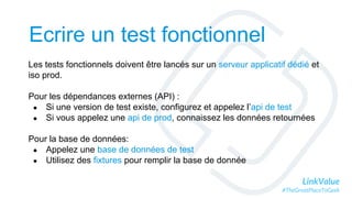 LinkValue
#TheGreatPlaceToGeek
Ecrire un test fonctionnel
Les tests fonctionnels doivent être lancés sur un serveur applicatif dédié et
iso prod.
Pour les dépendances externes (API) :
● Si une version de test existe, configurez et appelez l’api de test
● Si vous appelez une api de prod, connaissez les données retournées
Pour la base de données:
● Appelez une base de données de test
● Utilisez des fixtures pour remplir la base de donnée
 