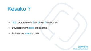 LinkValue
#TheGreatPlaceToGeek
Késako ?
● TDD : Acronyme de Test Driven Development
● Développement piloté par les tests
● Ecrire le test avant le code
 