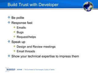 Build Trust with Developer
 Be polite
 Response fast
 Emails
 Bugs
 Request/helps
 Speak up
 Design and Review meetings
 Email threads
 Show your technical expertise to impress them
 