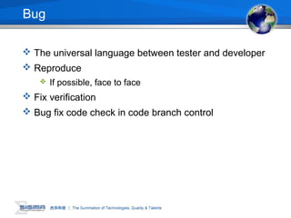 Bug
 The universal language between tester and developer
 Reproduce
 If possible, face to face
 Fix verification
 Bug fix code check in code branch control
 