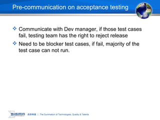 Pre-communication on acceptance testing
 Communicate with Dev manager, if those test cases
fail, testing team has the right to reject release
 Need to be blocker test cases, if fail, majority of the
test case can not run.
 