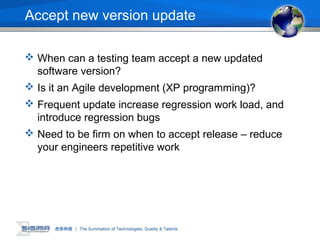 Accept new version update
 When can a testing team accept a new updated
software version?
 Is it an Agile development (XP programming)?
 Frequent update increase regression work load, and
introduce regression bugs
 Need to be firm on when to accept release – reduce
your engineers repetitive work
 