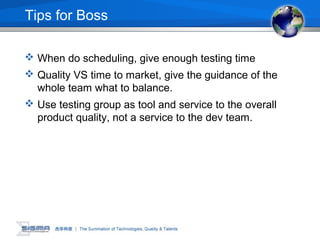 Tips for Boss
 When do scheduling, give enough testing time
 Quality VS time to market, give the guidance of the
whole team what to balance.
 Use testing group as tool and service to the overall
product quality, not a service to the dev team.
 