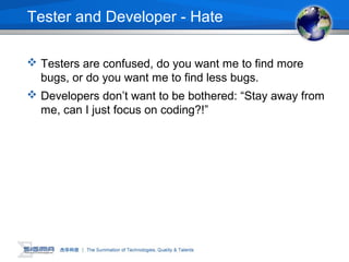 Tester and Developer - Hate
 Testers are confused, do you want me to find more
bugs, or do you want me to find less bugs.
 Developers don’t want to be bothered: “Stay away from
me, can I just focus on coding?!”
 