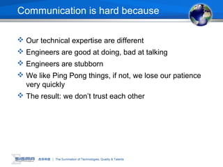 Communication is hard because
 Our technical expertise are different
 Engineers are good at doing, bad at talking
 Engineers are stubborn
 We like Ping Pong things, if not, we lose our patience
very quickly
 The result: we don’t trust each other
 