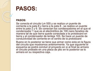 PASOS:
PASOS:
Se conecta el circuito Lm 555 y se realiza un puente de
corriente a la pata 8 y tierra a la pata 8 , se realiza un puente
entre la pata 2 y 6. Se conectan los condensadores en el que el
condensador 1 que es el electrolítico de 100 nano faradios de
manera tal de que tierra quede conectada a la protoboard en
tierra y el condensador de lenteja 103. Se hace un puente de
conductividad de corriente en el centro de la protoboard
Bueno en lo posterior se tiene que armar como esta en la figura
del circuito que mostramos anteriormente. Ya que siguiente el
esquema se podrá concluir el proyecto en si al final se armara
el circuito probado en una placa de pbc en lo posterior se lo
armara en su respectiva caja.
 