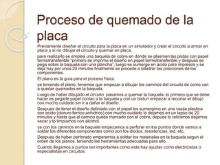 Proceso de quemado de la
placa
Previamente diseñar el circuito para la placa en un simulador y crear el circuito a armar en
placa o si no dibujar el circuito y quemar en placa.
para realizarlo se emplea una baquela de cobre en donde se plasman las pistas con papel
termotransferible “primero se imprime el diseño en papel termotransferible y después se
pega sobre la baquela con una plancha”, luego se sumerge en acido para impresos y se
deja hay por unos 20 minutos finalmente se procede a taladrar las posiciones de los
componentes.
El plano es la guía para el proceso físico
ya teniendo el plano, tenemos que empezar a dibujar los caminos del circuito de como van
a quedar quemados en la baquela.
Luego de haber dibujado el circuito pasamos a quemar la baquela. lo primero que se debe
hacer es pegarle papel contac a la baquela y con un bisturí empezar a recortar el dibujo
con mucho cuidado sin ir a dañar el diseño.
Despues de tener el diseño deliniado con el papel los sumergimo en una vasija plastica
con acido (cloruro ferrico anhidrico) con mucho cuidado lo dejamos en un lapso de 20
minutos y hasta que el camino quede marcado con el cobre, depues lo retiramos dejamos
secar y lo limpiamos con alcohol.
ya con los caminos en la baquela empezamos a perforar en los puntos donde vamos a
soldar los diferentes componentes como son los diodos, resistencias, led, etc.
Despues de haber perforado emperamos a soldar los materiales en la baquela segun el
orden de los planos. teniendo las herramientas adecuadas para ello.
Cuando llegamos a puntos tan importantes como este hay ayudas como electricistas o
especialistas en circuitos
 