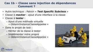 Cas 1b – Classe sans injection de dépendances
Comment ?
• Autre technique : Patron « Test Specific Subclass »
• Classe à mocker : ajout d’une interface à la classe
• Classe à tester :
– Ajout d’une méthode virtuelle
« ObtenirInstanceClasseAppelee »
• Dans le projet de test :
– Hériter de la classe à tester
– Implémenter notre propre
« ObtenirInstanceClasseAppelee »
 
