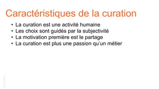 Caractéristiques de la curation
• La curation est une activité humaine
• Les choix sont guidés par la subjectivité
• La motivation première est le partage
• La curation est plus une passion qu’un métier
 