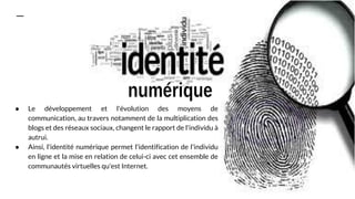 ● Le développement et l'évolution des moyens de
communication, au travers notamment de la multiplication des
blogs et des réseaux sociaux, changent le rapport de l'individu à
autrui.
● Ainsi, l'identité numérique permet l'identification de l'individu
en ligne et la mise en relation de celui-ci avec cet ensemble de
communautés virtuelles qu'est Internet.
 
