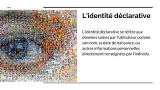 L'identité déclarative
L'identité déclarative se réfère aux
données saisies par l'utilisateur comme
son nom, sa date de naissance, ou
autres informations personnelles
directement renseignées par l'individu
 